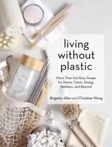 Living Without Plastic : More Than 100 Easy Swaps for Home, Travel, Dining, Holidays, and Beyond