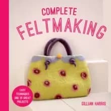 Complete Feltmaking : Easy techniques and 25 great projects