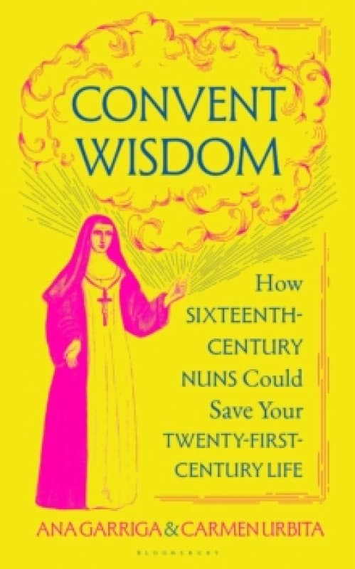 Convent Wisdom : How Sixteenth-Century Nuns Could Save Your Twenty-First-Century Life Hardback