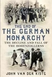 The End of the German Monarchy : The Decline and Fall of the Hohenzollerns