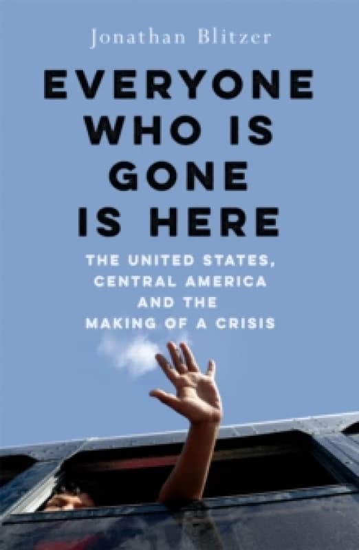 Everyone Who Is Gone Is Here : The United States, Central America, and the Making of a Crisis Hardback