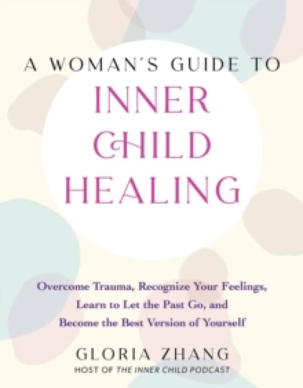 A Woman's Guide To Inner Child Healing : Overcome Trauma, Recognize Your Feelings, Learn to Let the Past Go, and Become the Best Version of Yourself P