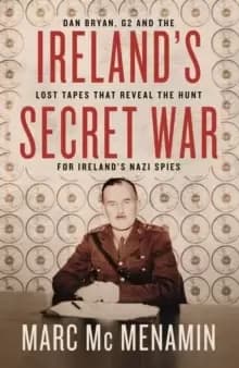 Ireland's Secret War : Dan Bryan, G2 and the lost tapes that reveal the hunt for Ireland's Nazi spies