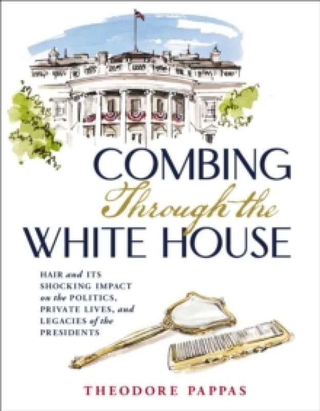 Combing Through the White House : Hair and Its Shocking Impact on the Politics, Private Lives, and Legacies of the Presidents Hardback