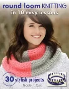Round Loom Knitting In 10 Easy Lessons : 30 Stylish Projects