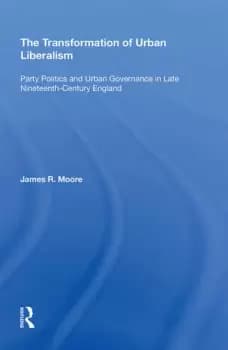 The Transformation of Urban LiberalismParty Politics and Urban Governance in Late Nineteenth-Century England
