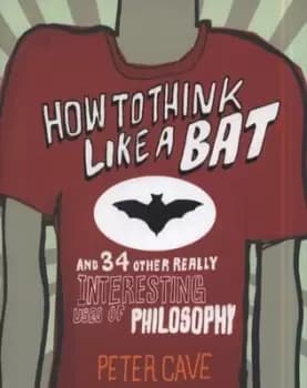 How to think like a bat and 34 other really interesting uses of philosophy by Peter Cave