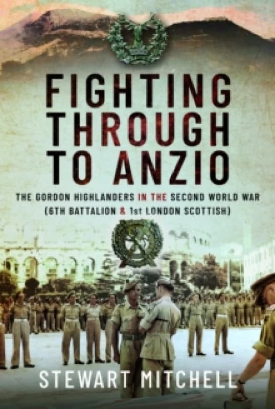Fighting Through to Anzio : The Gordon Highlanders in the Second World War (6th Battalion and 1st London Scottish) Hardback