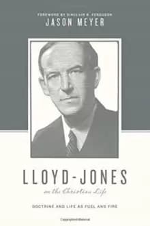 Lloyd-Jones on the Christian Life : Doctrine and Life as Fuel and Fire