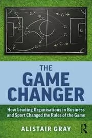 The Game Changer How Leading Organisations in Business and Sport Changed the Rules of the Game