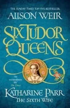 Six Tudor Queens: Katharine Parr, The Sixth Wife by Alison Weir