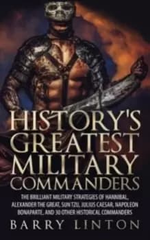 History's Greatest Military Commanders : The Brilliant Military Strategies Of Hannibal, Alexander The Great, Sun Tzu, Julius Caesar, Napoleon Bonapart