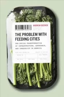 The Problem with Feeding Cities : The Social Transformation of Infrastructure, Abundance, and Inequality in America