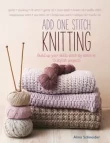Add One Stitch Knitting : Build Up Your Skills Stitch by Stitch in 15 Stylish Projects