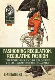 Fashioning Regulation, Regulating Fashion : The Uniforms and Dress of the British Army 1800-1815 Volume I