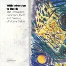 With Intention to Build : The Unrealized Concepts, Ideas, and Dreams of Moshe Safdie
