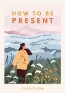 How to Be Present : Embrace the Art of Mindfulness to Discover Peace and Joy Every Day