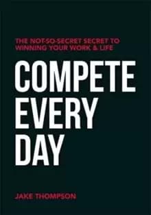 Compete Every Day : The Not-So-Secret Secret to Winning Your Work and Life