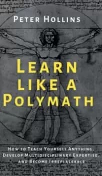 Learn Like a Polymath : How to Teach Yourself Anything, Develop Multidisciplinary Expertise, and Become Irreplaceable