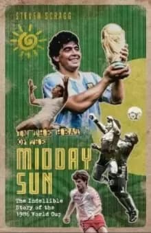 In the Heat of the Midday Sun : The Indelible Story of the 1986 World Cup