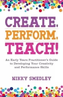 Create, Perform, Teach! : An Early Years Practitioner's Guide to Developing Your Creativity and Performance Skills