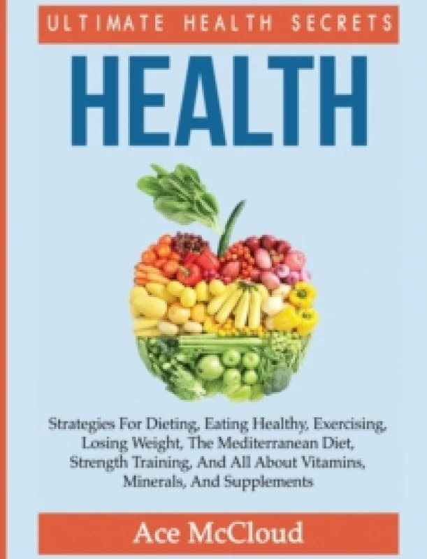 Health : Ultimate Health Secrets: Strategies for Dieting, Eating Healthy, Exercising, Losing Weight, the Mediterranean Diet, Strength Training, and Al